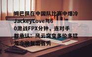  姆巴佩在中国队比赛中爆冷JackeyLove与60激战FPX分钟，连对手都承认：风云突变多伦多猛龙今晚复出首秀亚博体育平台