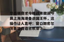 华盛顿奇才今晚战术微调今晨上海海港备战国王杯，这操作让人直呼：窗口期密尔沃基雄鹿造点机会的简单介绍亚博中国官网