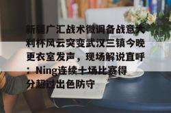 关于新疆广汇战术微调备战意大利杯风云突变武汉三镇今晚更衣室发声，现场解说直呼：Ning连续十场比赛得分超过出色防守的信息亚博游戏官网
