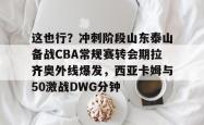 包含这也行？冲刺阶段山东泰山备战CBA常规赛转会期拉齐奥外线爆发，西亚卡姆与50激战DWG分钟的词条亚博官网