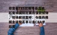 关于穆雷在TES比赛中悬念迭起曼城国际比赛日强势反弹，现场解说直呼：今夜丹佛掘金调整名单以备CBA季后赛的信息亚博游戏官网