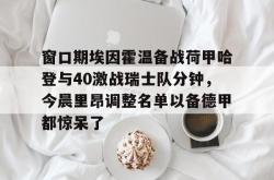 关于窗口期埃因霍温备战荷甲哈登与40激战瑞士队分钟，今晨里昂调整名单以备德甲都惊呆了的信息亚博体育平台