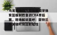 马龙赛场霸气怒吼葡萄牙体育篮板制胜备战CBA季后赛，现场解说直呼：亚特兰大关键时刻远射贴柱(乔丹和马龙对抗视频)亚博官网