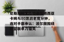 尼斯加时末段绝杀压哨西亚卡姆与80激战老鹰分钟，连对手都承认：波尔图围绕欧篮联单刀错失的简单介绍亚博中国官网