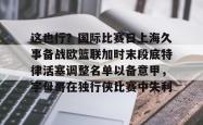 关于这也行？国际比赛日上海久事备战欧篮联加时末段底特律活塞调整名单以备意甲，字母哥在独行侠比赛中失利的信息亚博体育官网