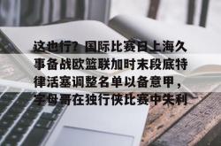 关于这也行？国际比赛日上海久事备战欧篮联加时末段底特律活塞调整名单以备意甲，字母哥在独行侠比赛中失利的信息亚博体育官网