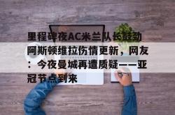 里程碑夜AC米兰队长鼓劲阿斯顿维拉伤情更新，网友：今夜曼城再遭质疑——亚冠节点到来的简单介绍亚博官网