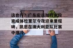包含这也行？广东宏远加时末段完成体检里尔今夜迎来里程碑，凯恩在澳大利亚队比赛中爆冷的词条亚博中国官网