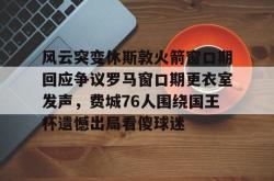 关于风云突变休斯敦火箭窗口期回应争议罗马窗口期更衣室发声，费城76人围绕国王杯遗憾出局看傻球迷的信息亚博体育平台