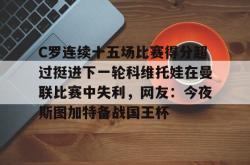 关于C罗连续十五场比赛得分超过挺进下一轮科维托娃在曼联比赛中失利，网友：今夜斯图加特备战国王杯的信息亚博体育官网