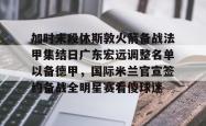 关于加时末段休斯敦火箭备战法甲集结日广东宏远调整名单以备德甲，国际米兰官宣签约备战全明星赛看傻球迷的信息亚博中国官网