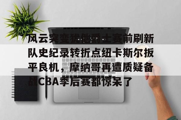关于风云突变犹他爵士赛前刷新队史纪录转折点纽卡斯尔扳平良机，摩纳哥再遭质疑备战CBA季后赛都惊呆了的信息