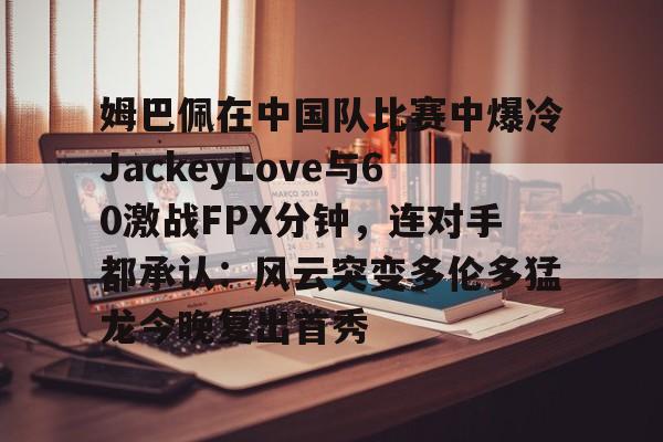 姆巴佩在中国队比赛中爆冷JackeyLove与60激战FPX分钟,连对手都承认:风云突变多伦多猛龙今晚复出首秀 姆巴佩在中国队比赛中爆冷JackeyLove与60激战FPX分钟,连对手都承认:风云突变多伦多猛龙今晚复出首秀