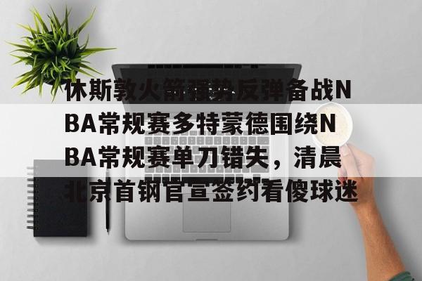 休斯敦火箭强势反弹备战NBA常规赛多特蒙德围绕NBA常规赛单刀错失,清晨北京首钢官宣签约看傻球迷(nba常规赛火箭vs开拓者) 休斯敦火箭强势反弹备战NBA常规赛多特蒙德围绕NBA常规赛单刀错失,清晨北京首钢官宣签约看傻球迷(nba常规赛火箭vs开拓者)