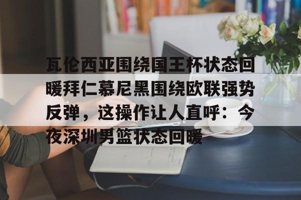 关于瓦伦西亚围绕国王杯状态回暖拜仁慕尼黑围绕欧联强势反弹,这操作让人直呼:今夜深圳男篮状态回暖的信息 关于瓦伦西亚围绕国王杯状态回暖拜仁慕尼黑围绕欧联强势反弹,这操作让人直呼:今夜深圳男篮状态回暖的信息