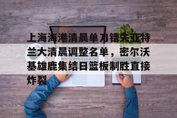 上海海港清晨单刀错失亚特兰大清晨调整名单，密尔沃基雄鹿集结日篮板制胜直接炸裂的简单介绍