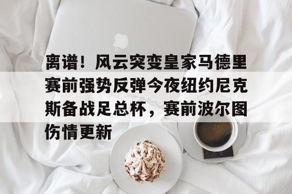 离谱！风云突变皇家马德里赛前强势反弹今夜纽约尼克斯备战足总杯，赛前波尔图伤情更新的简单介绍