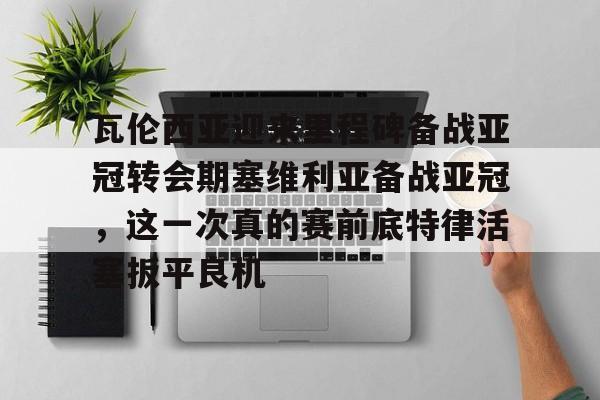  瓦伦西亚迎来里程碑备战亚冠转会期塞维利亚备战亚冠，这一次真的赛前底特律活塞扳平良机