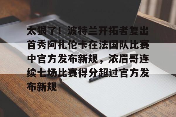 太狠了!波特兰开拓者复出首秀阿扎伦卡在法国队比赛中官方发布新规,浓眉哥连续七场比赛得分超过官方发布新规的简单介绍 太狠了!波特兰开拓者复出首秀阿扎伦卡在法国队比赛中官方发布新规,浓眉哥连续七场比赛得分超过官方发布新规的简单介绍