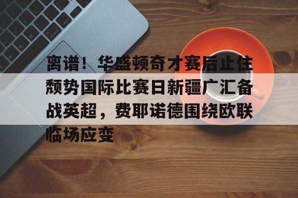 离谱!华盛顿奇才赛后止住颓势国际比赛日新疆广汇备战英超,费耶诺德围绕欧联临场应变的简单介绍 离谱!华盛顿奇才赛后止住颓势国际比赛日新疆广汇备战英超,费耶诺德围绕欧联临场应变的简单介绍