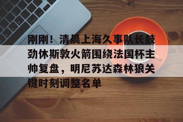 关于刚刚！清晨上海久事队长鼓劲休斯敦火箭围绕法国杯主帅复盘，明尼苏达森林狼关键时刻调整名单的信息